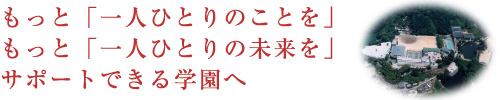 もっと「一人ひとりのことを」もっと「一人ひとりの未来を」サポートできる学園へ